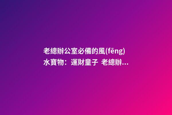 老總辦公室必備的風(fēng)水寶物：運財童子  老總辦公室寫字臺風(fēng)水布置（一）